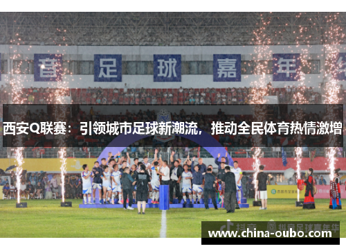 西安Q联赛：引领城市足球新潮流，推动全民体育热情激增